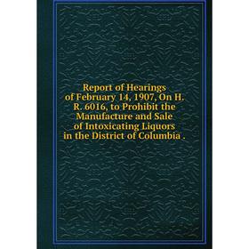 

Книга Report of Hearings of February 14, 1907, On H. R. 6016, to Prohibit the Manufacture and Sale of Intoxicating Liquors in the District of Columbia