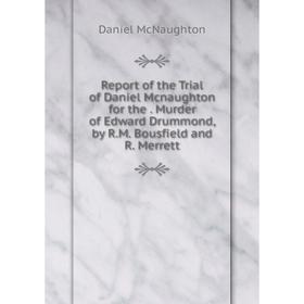 

Книга Report of the Trial of Daniel Mcnaughton for the. Murder of Edward Drummond, by R.M. Bousfield and R. Merrett