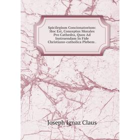 

Книга Spicilegium Concionatorium: Hoc Est, Conceptus Morales Pro Cathedra, Quos Ad Instruendam In Fide Christiano-catholica Plebem