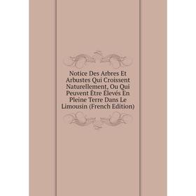 

Книга Notice Des Arbres Et Arbustes Qui Croissent Naturellement, Ou Qui Peuvent Être Élevés En Pleine Terre Dans Le Limousin