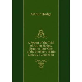 

Книга A Report of the Trial of Arthur Hodge, Esquire: (late One of the Members of His Majesty's Council fo