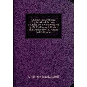 

Книга A Copius Phraseological English-Greek Lexicon, Founded On a Work Prepared by J.W. Frädersdorff, Revised and Enlarged by T.K. Arnold and H. Brown