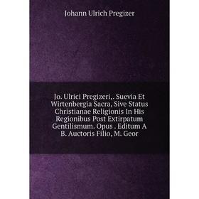 

Книга Jo. Ulrici Pregizeri, Suevia Et Wirtenbergia Sacra, Sive Status Christianae Religionis In His Regionibus Post Extirpatum Gentilismum. Opus. Edit