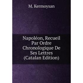 

Книга Napoléon, Recueil Par Ordre Chronologique De Ses Lettres (Catalan Edition)
