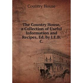 

Книга The Country House, a Collection of Useful Information and Recipes, Ed. by I.E.B.C.