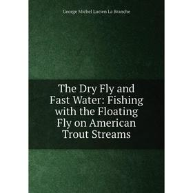 

Книга The Dry Fly and Fast Water: Fishing with the Floating Fly on American Trout Streams