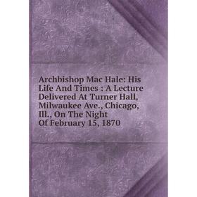 

Книга Archbishop Mac Hale: His Life And Times: A Lecture Delivered At Turner Hall, Milwaukee Ave., Chicago, Ill., On The Night Of February 15, 1870