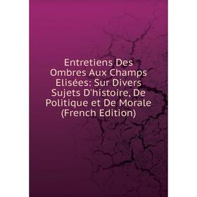 

Книга Entretiens Des Ombres Aux Champs Elisées: Sur Divers Sujets D'histoire, De Politique et De Morale (French Edition)