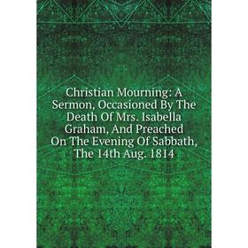 

Книга Christian Mourning: A Sermon, Occasioned By The Death Of Mrs. Isabella Graham, And Preached On The Evening Of Sabbath, The 14th Aug. 1814