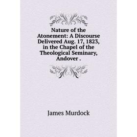 

Книга Nature of the Atonement: A Discourse Delivered Aug 17, 1823, in the Chapel of the Theological Seminary, Andover