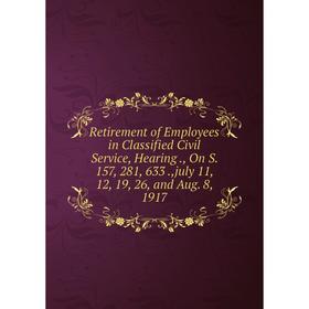 

Книга Retirement of Employees in Classified Civil Service, Hearing., On S. 157, 281, 633.,july 11, 12, 19, 26, and Aug. 8, 1917