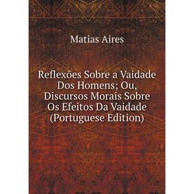 

Книга Reflexões Sobre a Vaidade Dos Homens; Ou, Discursos Morais Sobre Os Efeitos Da Vaidade (Portuguese Edition)