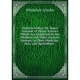 

Книга Materia Indica; Or, Some Account of Those Articles Which Are Employed by the Hindoos and Other Eastern Nations, in Their Medicine, Arts, and Agr