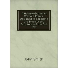 

Книга A Hebrew Grammar, Without Points: Designed to Facilitate the Study of the Scriptures of the Old Test