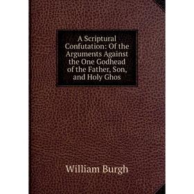 

Книга A Scriptural Confutation: Of the Arguments Against the One Godhead of the Father, Son, and Holy Ghos