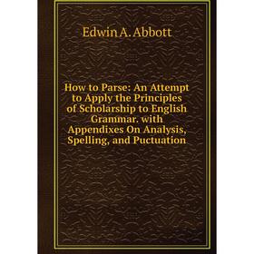

Книга How to Parse: An Attempt to Apply the Principles of Scholarship to English Grammar. with Appendixes On Analysis, Spelling, and Puctuation