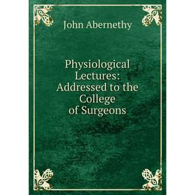 

Книга Physiological Lectures: Addressed to the College of Surgeons