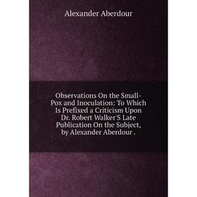 

Книга Observations On the Small-Pox and Inoculation: To Which Is Prefixed a Criticism Upon Dr Robert Walker'S Late Publication On the Subject, by Alex