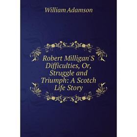 

Книга Robert Milligan'S Difficulties, Or, Struggle and Triumph: A Scotch Life Story