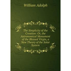 

Книга The Simplicity of the Creation: Or, the Astronomical Monument of the Blessed Virgin, a New Theory of the Solar System