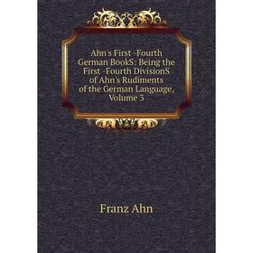 

Книга Ahn's First -Fourth German BookS: Being the First -Fourth DivisionS of Ahn's Rudiments of the German Language, Volume 3