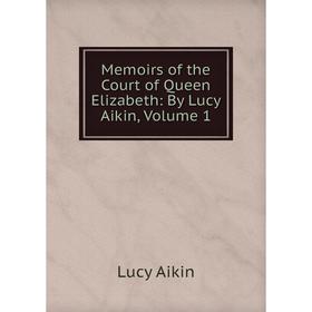 

Книга Memoirs of the Court of Queen Elizabeth: By Lucy Aikin, Volume 1