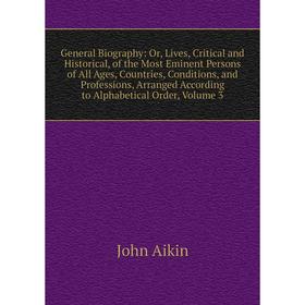 

Книга General Biography: Or, Lives, Critical and Historical, of the Most Eminent Persons of All Ages, Countries, Conditions