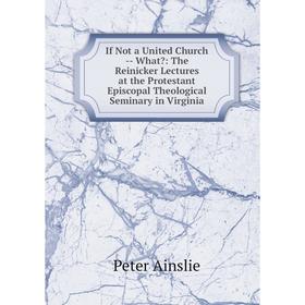 

Книга If Not a United Church - What: The Reinicker Lectures at the Protestant Episcopal Theological Seminary in Virginia