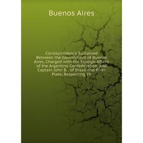 

Книга Correspondence Sustained Between the Government of Buenos Aires, Charged with the Foreign Affairs of the Argentine Confederation