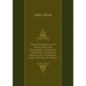 

Книга Clerical Economics: Or, Hints, Rural and Household, to Ministers and Others of Limited Income, by a Clergyman of the Old School J. Aiton.