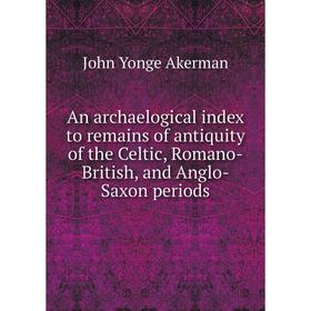 

Книга An archaelogical index to remains of antiquity of the Celtic, Romano-British, and Anglo-Saxon periods