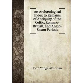 

Книга An Archæological Index to Remains of Antiquity of the Celtic, Romano-British, and Anglo-Saxon Periods