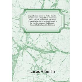 

Книга Liquidacion General De La Deuda Esterior De La República Mexicana Hasta Fin De Diciembre De 1841: Precedida De La Relacion Historica De Los Pres