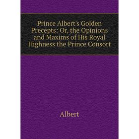 

Книга Prince Albert's Golden Precepts: Or, the Opinions and Maxims of His Royal Highness the Prince Consort