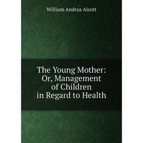 

Книга The Young Mother: Or, Management of Children in Regard to Health