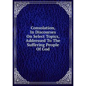 

Книга Consolation, In Discourses On Select Topics, Addressed To The Suffering People Of God