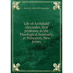 

Книга Life of Archibald Alexander, first professor in the Theological Seminary, at Princeton, New Jersey