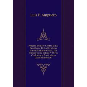 

Книга Proceso Politico Contra El Ex-Presidente De La Republica General Hilarion Daza, Sus Ministros De Estado Y Otros Ciudadanos