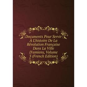 

Книга Documents Pour Servir À L'histoire De La Révolution Française Dans La Ville D'amiens, Volume 3 (French Edition)