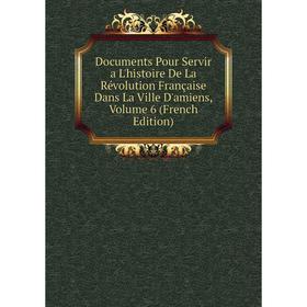 

Книга Documents Pour Servir a L'histoire De La Révolution Française Dans La Ville D'amiens, Volume 6 (French Edition)