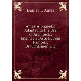 

Книга Ames' Alphabets: Adapted to the Use of Architects, Engineers, Artists, Sign Painters, Draughtsmen, Etc