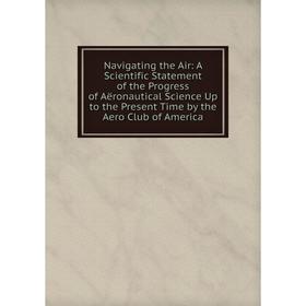 

Книга Navigating the Air: A Scientific Statement of the Progress of Aëronautical Science Up to the Present Time by the Aero Club of America