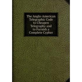 

Книга The Anglo-American Telegraphic Code to Cheapen Telegraphy and to Furnish a Complete Cypher