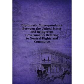 

Книга Diplomatic Correspondence Between the United States and Belligerent Governments Relating to Neutral Rights and Commerce