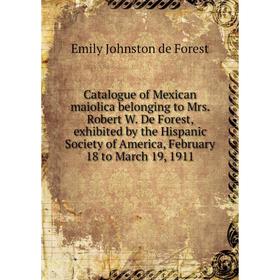 

Книга Catalogue of Mexican maiolica belonging to Mrs. Robert W. De Forest, exhibited by the Hispanic Society of America, February 18 to March 19, 1911