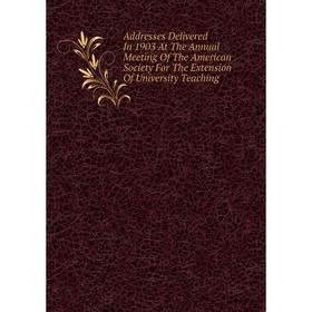 

Книга Addresses Delivered In 1903 At The Annual Meeting Of The American Society For The Extension Of University Teaching