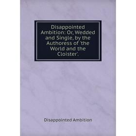 

Книга Disappointed Ambition: Or, Wedded and Single, by the Authoress of 'the World and the Cloister'.