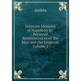 

Книга Intimate Memoirs of Napoleon Iii: Personal Reminiscences of the Man and the Emperor, Volume 1