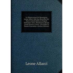 

Книга Le Illustrazioni Di Monsignor Leone Allaci Alla Sua Raccolta Dei Poeti Antichi Edita in Napoli Nell'anno 1661: Premessivi Alcuni Cenni Storico C