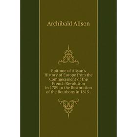 

Книга Epitome of Alison's History of Europe from the Commecement of the French Revolution in 1789 to the Restoration of the Bourbons in 1815.